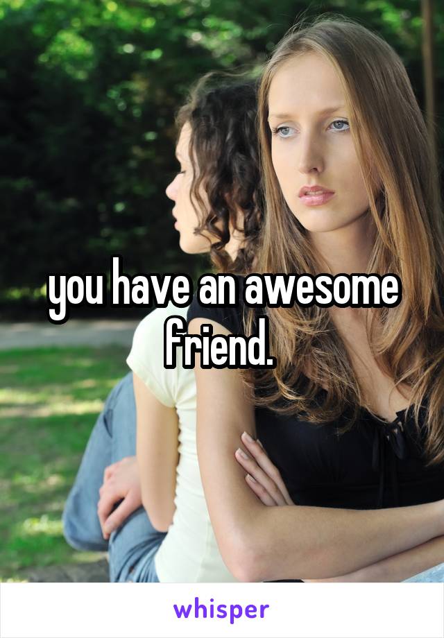 you have an awesome friend. 