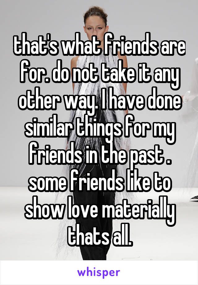 that's what friends are for. do not take it any other way. I have done similar things for my friends in the past . some friends like to show love materially thats all.