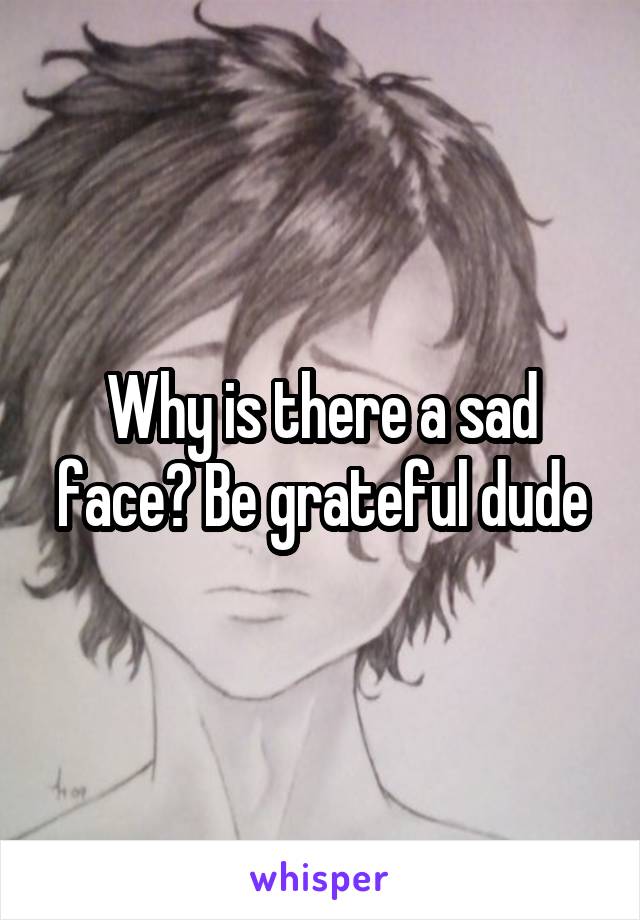 Why is there a sad face? Be grateful dude