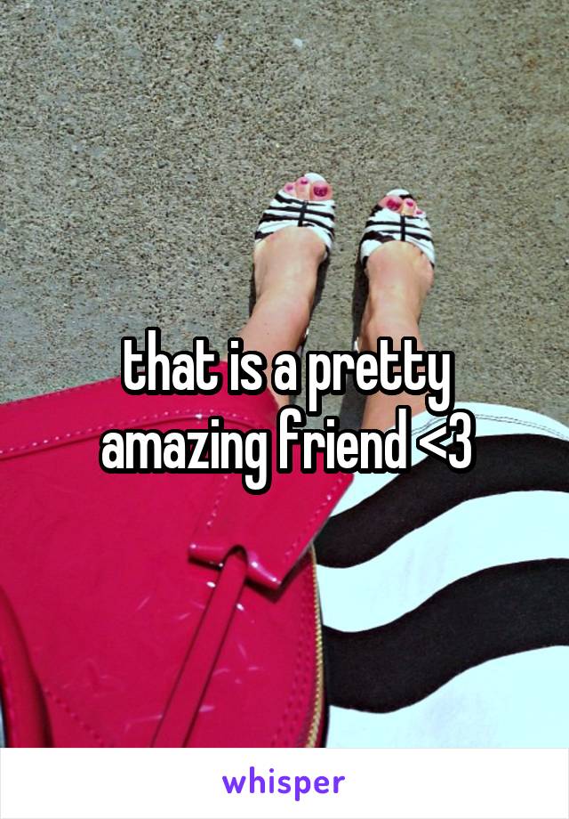 that is a pretty amazing friend <3