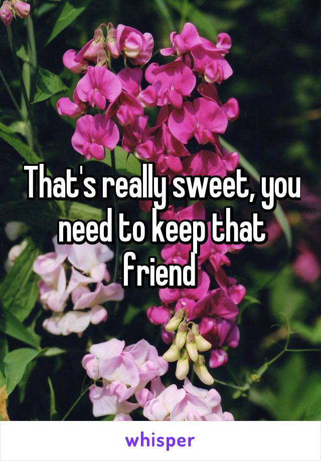 That's really sweet, you need to keep that friend 