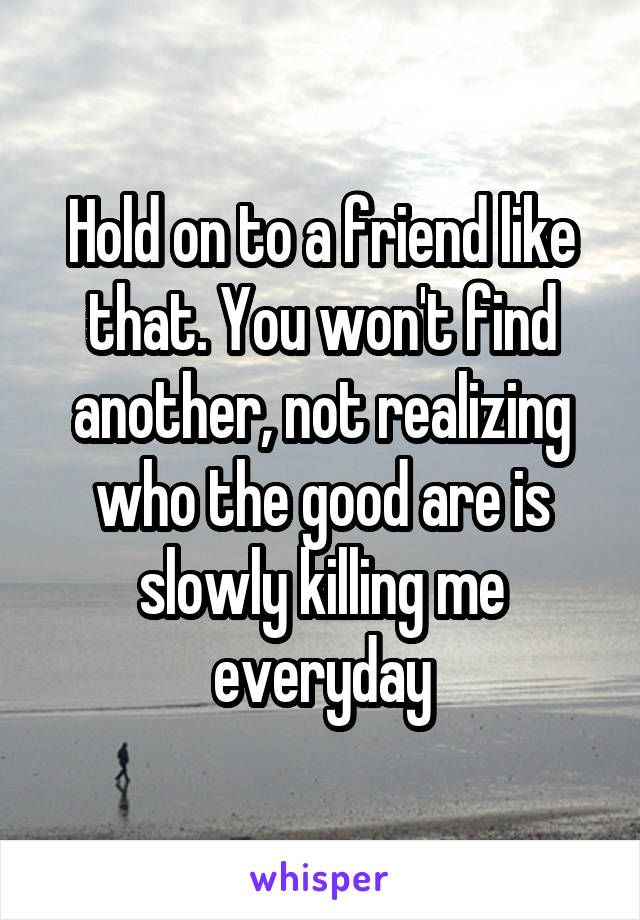 Hold on to a friend like that. You won't find another, not realizing who the good are is slowly killing me everyday