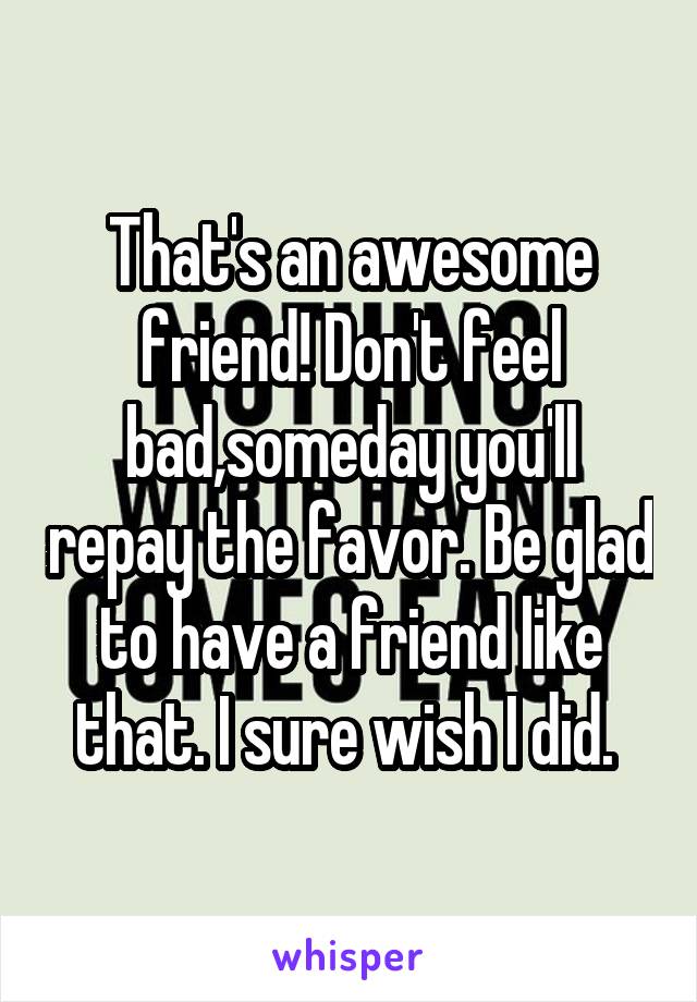 That's an awesome friend! Don't feel bad,someday you'll repay the favor. Be glad to have a friend like that. I sure wish I did. 