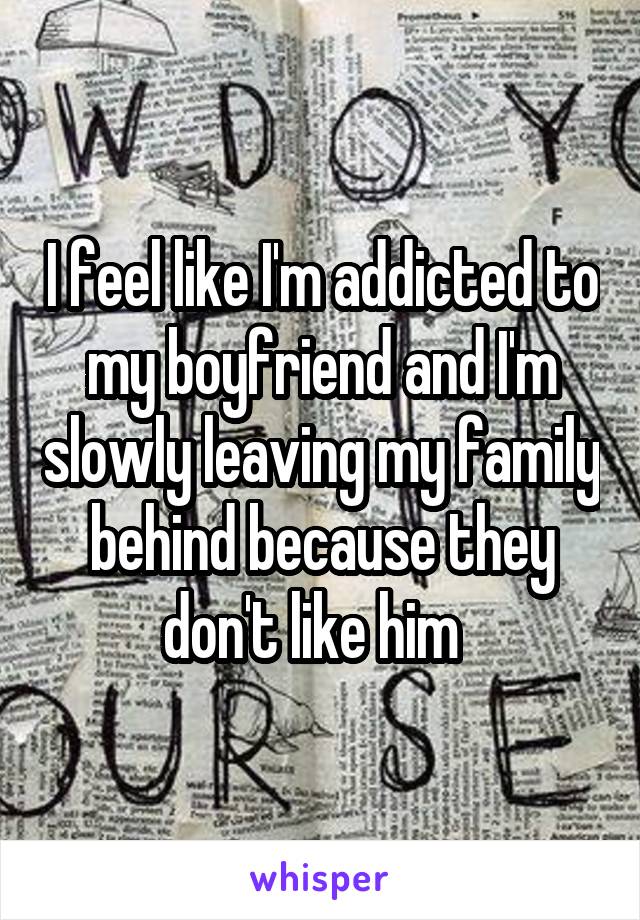 I feel like I'm addicted to my boyfriend and I'm slowly leaving my family behind because they don't like him  