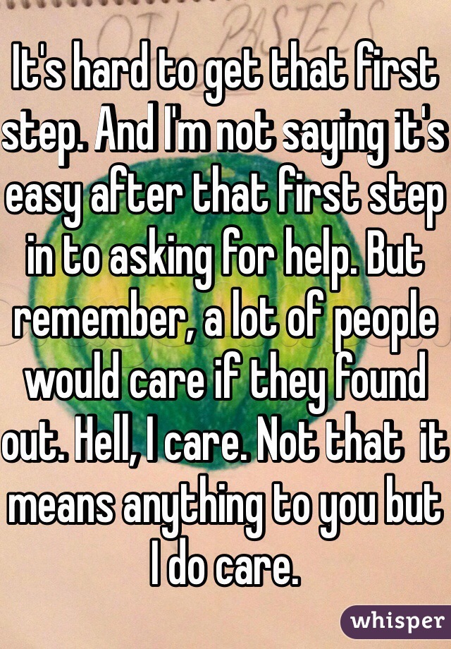 It's hard to get that first step. And I'm not saying it's easy after that first step in to asking for help. But remember, a lot of people would care if they found out. Hell, I care. Not that  it means anything to you but I do care. 