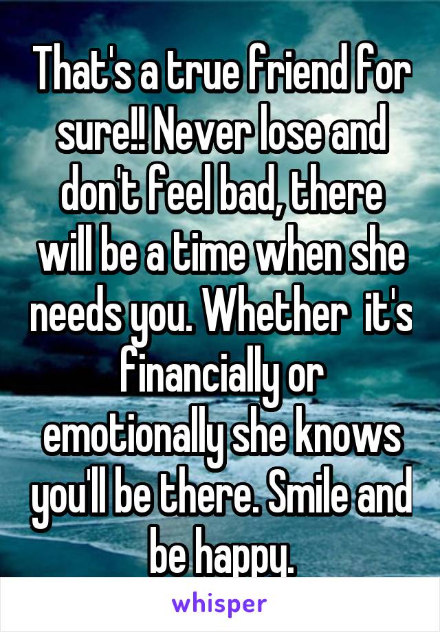 That's a true friend for sure!! Never lose and don't feel bad, there will be a time when she needs you. Whether  it's financially or emotionally she knows you'll be there. Smile and be happy.