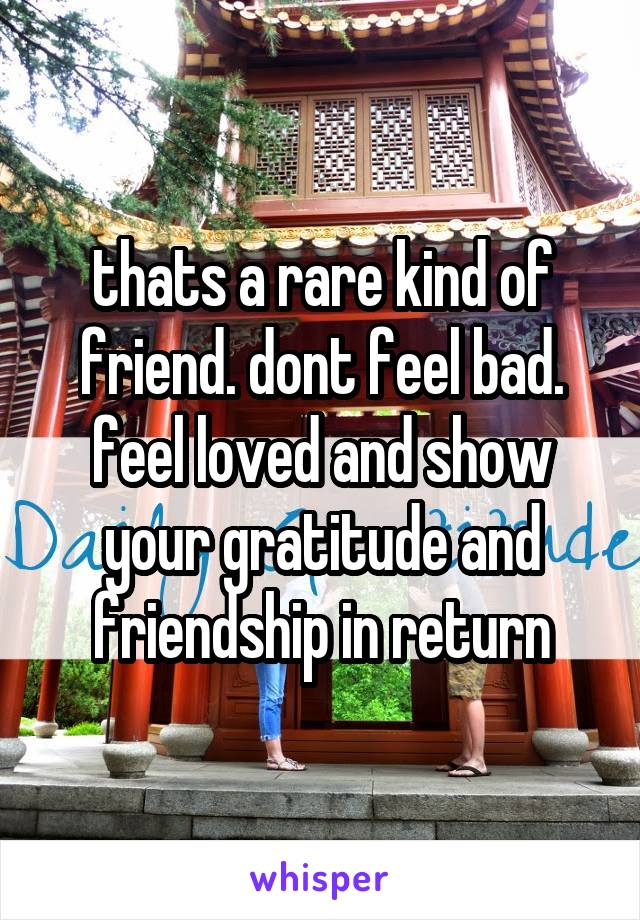 thats a rare kind of friend. dont feel bad. feel loved and show your gratitude and friendship in return