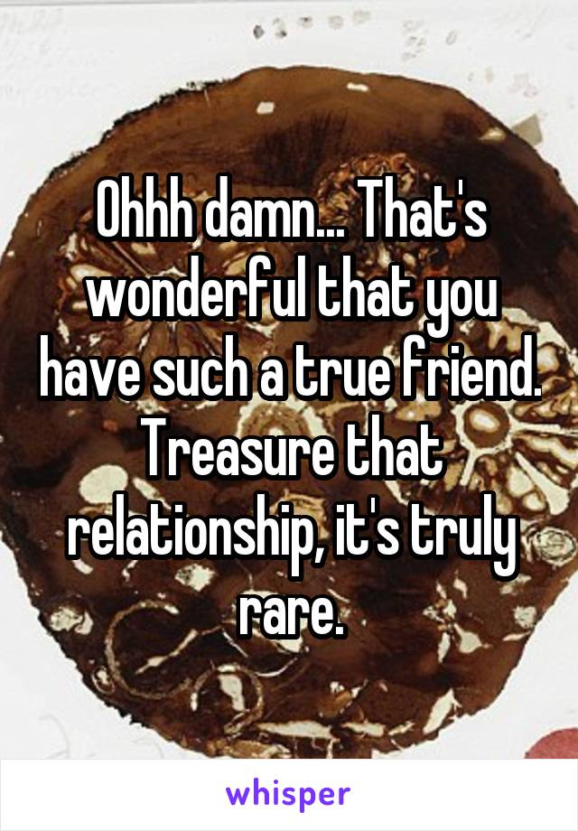 Ohhh damn... That's wonderful that you have such a true friend. Treasure that relationship, it's truly rare.