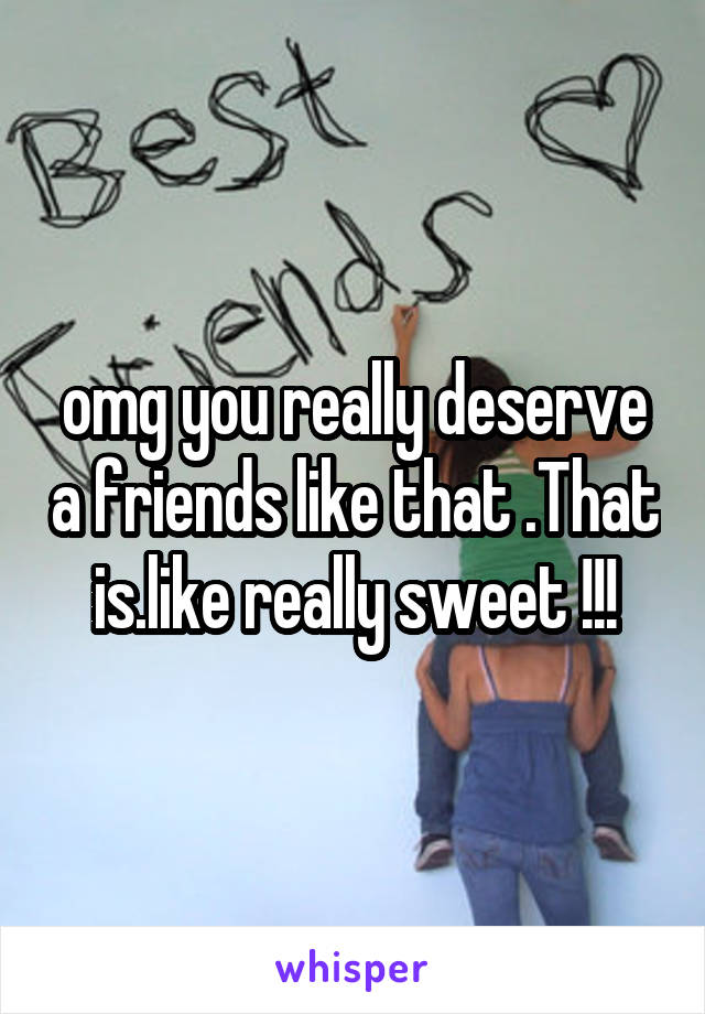 omg you really deserve a friends like that .That is.like really sweet !!!