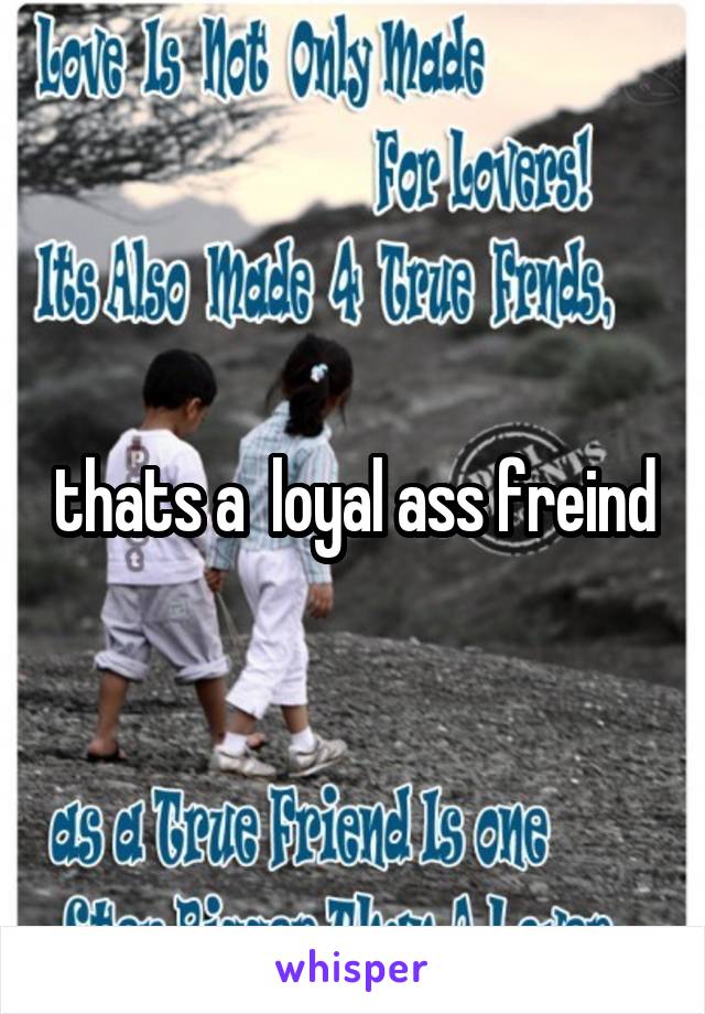 thats a  loyal ass freind