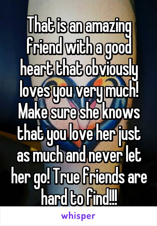 That is an amazing friend with a good heart that obviously loves you very much! Make sure she knows that you love her just as much and never let her go! True friends are hard to find!!!