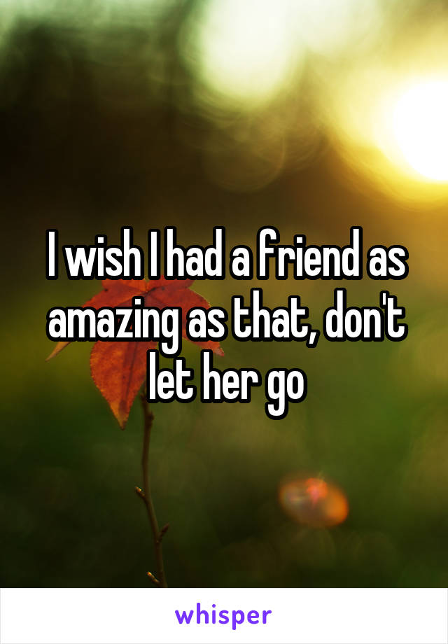 I wish I had a friend as amazing as that, don't let her go