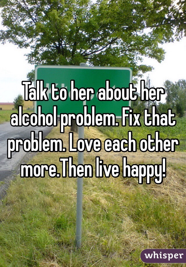 Talk to her about her alcohol problem. Fix that problem. Love each other more.Then live happy!