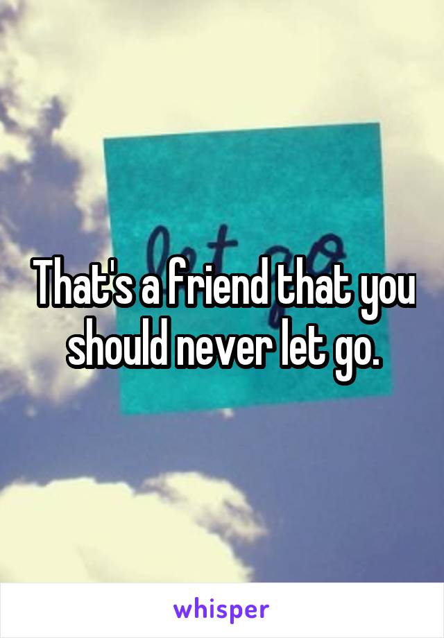 That's a friend that you should never let go.