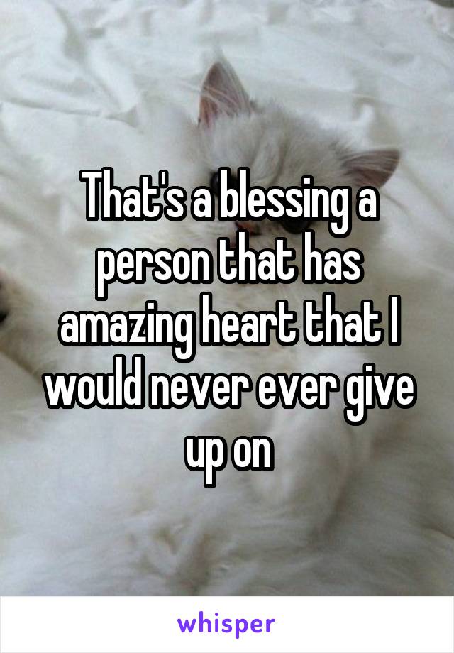 That's a blessing a person that has amazing heart that I would never ever give up on