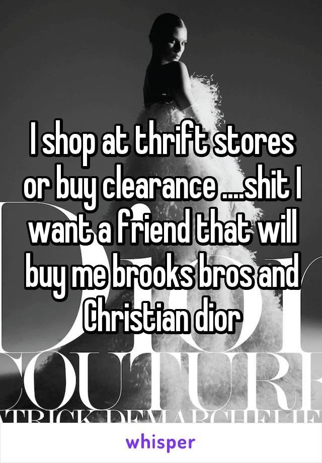 I shop at thrift stores or buy clearance ....shit I want a friend that will buy me brooks bros and Christian dior