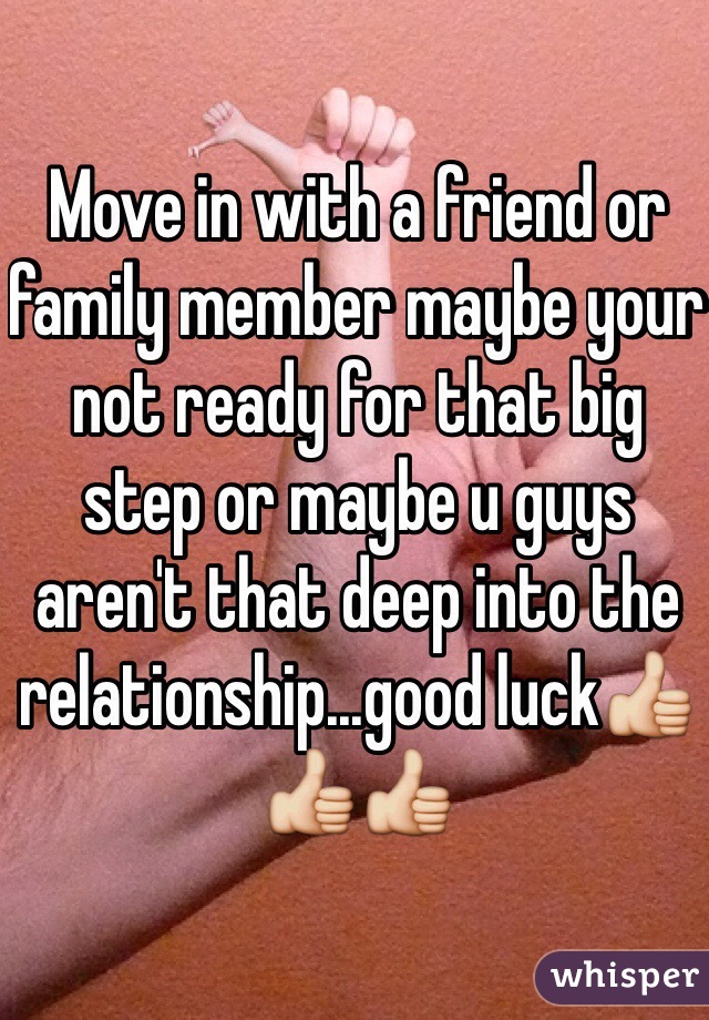 Move in with a friend or family member maybe your not ready for that big step or maybe u guys aren't that deep into the relationship...good luck👍👍👍