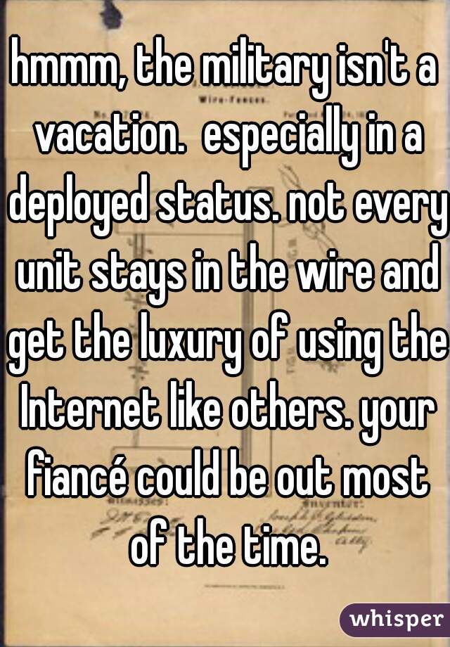 hmmm, the military isn't a vacation.  especially in a deployed status. not every unit stays in the wire and get the luxury of using the Internet like others. your fiancé could be out most of the time.