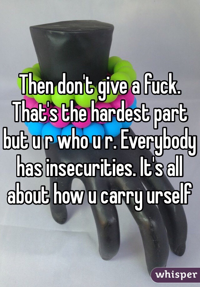 Then don't give a fuck. That's the hardest part but u r who u r. Everybody has insecurities. It's all about how u carry urself 