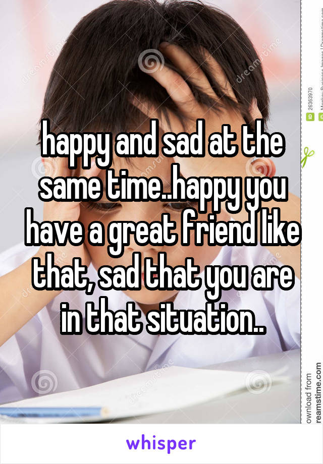 happy and sad at the same time..happy you have a great friend like that, sad that you are in that situation..