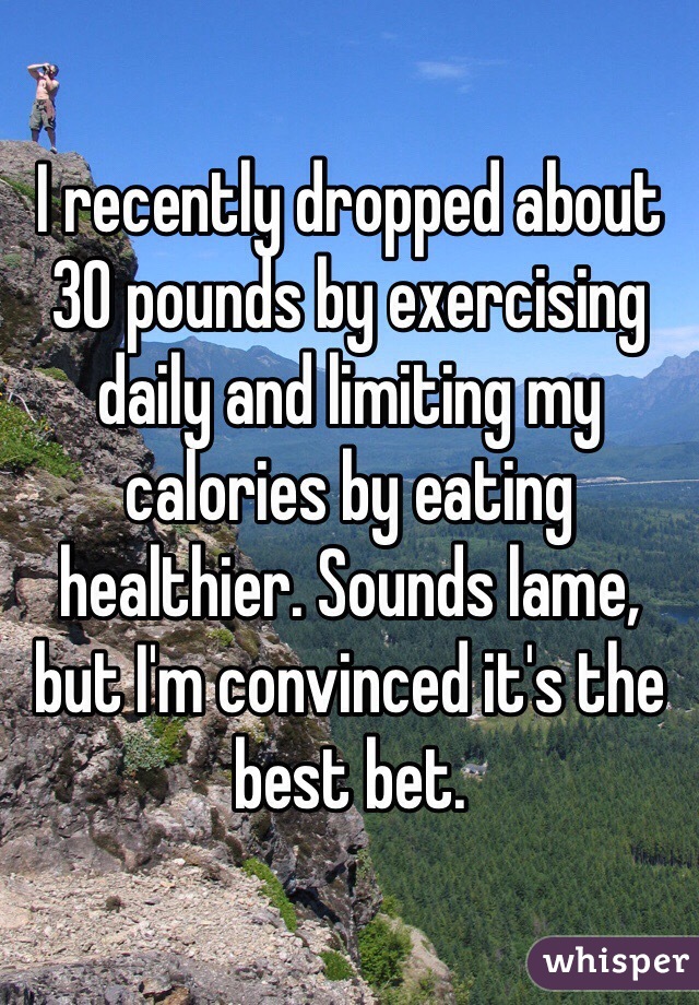 I recently dropped about 30 pounds by exercising daily and limiting my calories by eating healthier. Sounds lame, but I'm convinced it's the best bet.
