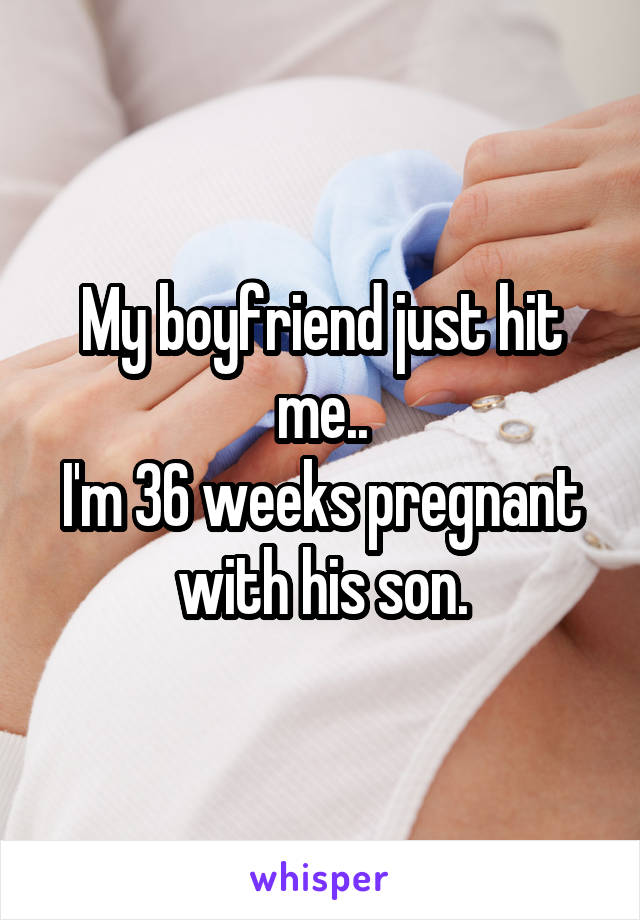 My boyfriend just hit me..
I'm 36 weeks pregnant with his son.