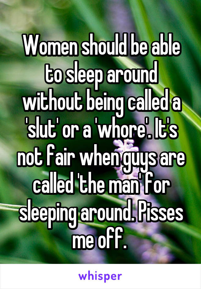 Women should be able to sleep around without being called a 'slut' or a 'whore'. It's not fair when guys are called 'the man' for sleeping around. Pisses me off. 