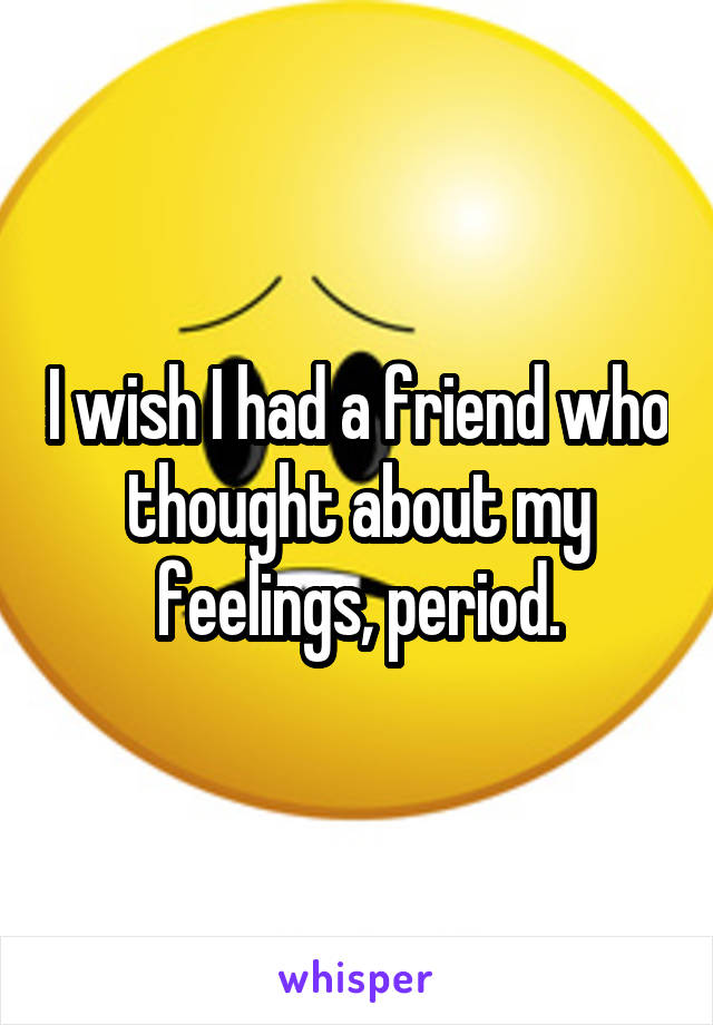 I wish I had a friend who thought about my feelings, period.