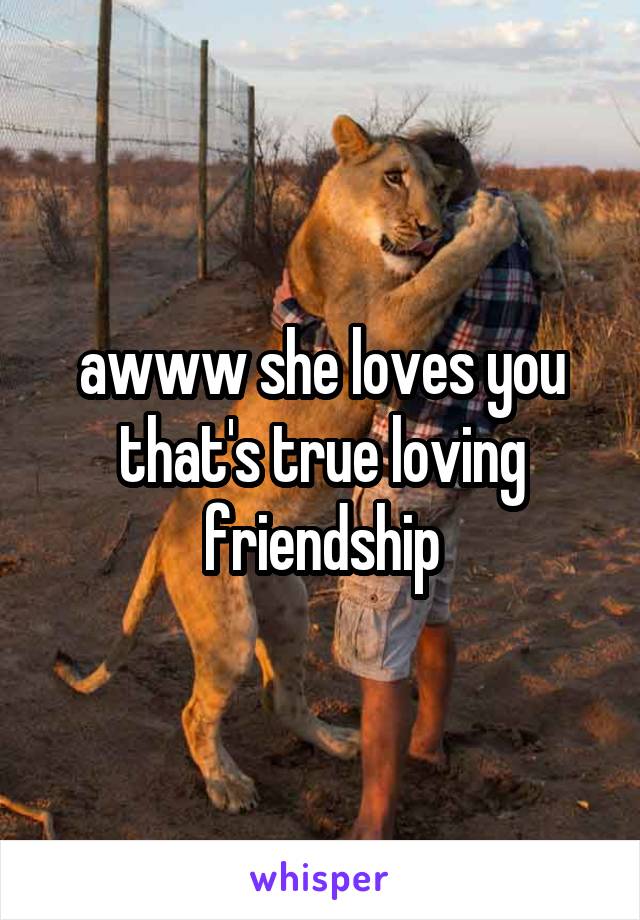 awww she loves you that's true loving friendship