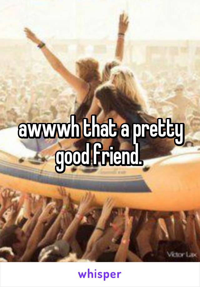 awwwh that a pretty good friend. 