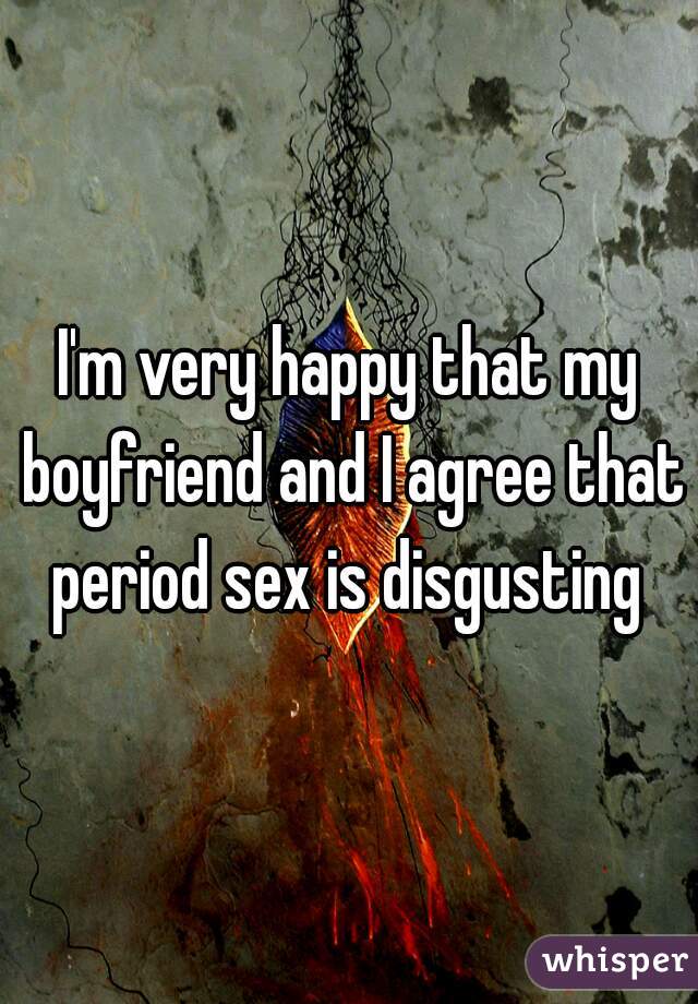 I'm very happy that my boyfriend and I agree that period sex is disgusting 
