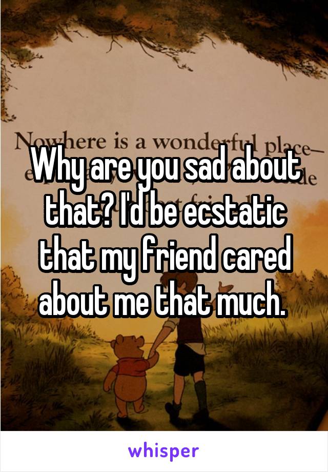 Why are you sad about that? I'd be ecstatic that my friend cared about me that much. 