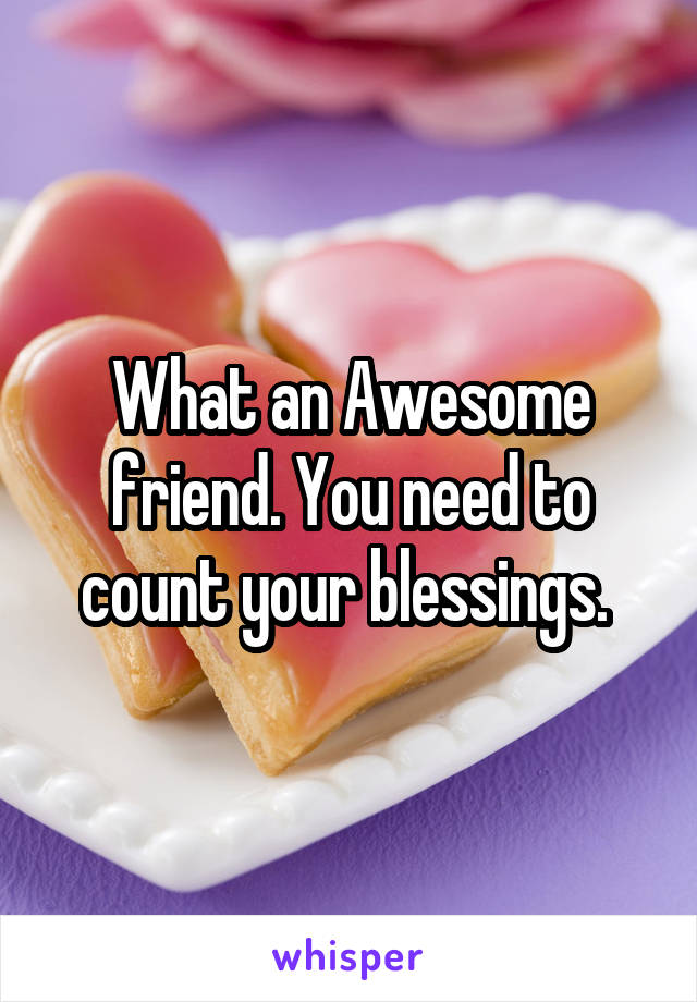 What an Awesome friend. You need to count your blessings. 