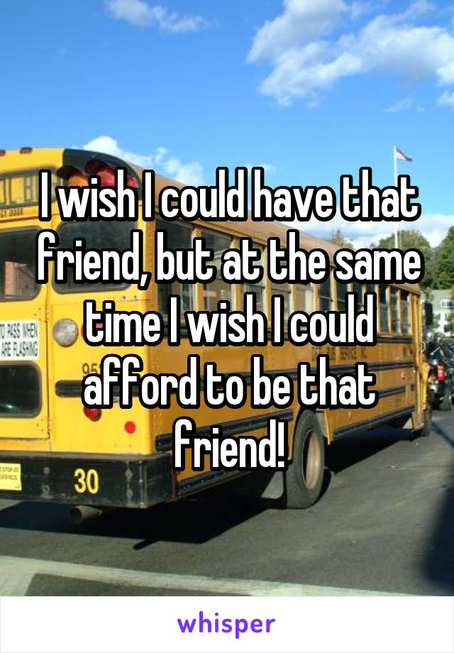 I wish I could have that friend, but at the same time I wish I could afford to be that friend!