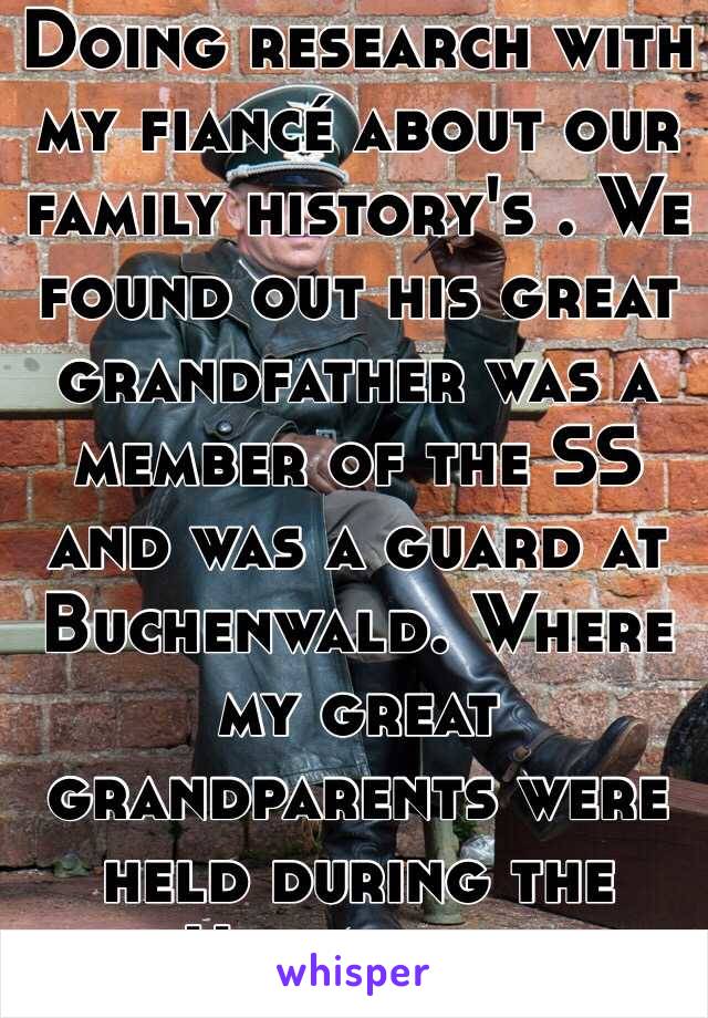 Doing research with my fiancé about our family history's . We found out his great grandfather was a member of the SS and was a guard at Buchenwald. Where my great grandparents were held during the Holocaust. 