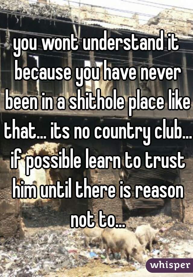 you wont understand it because you have never been in a shithole place like that... its no country club... if possible learn to trust him until there is reason not to...