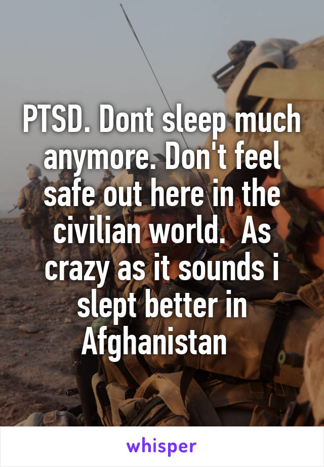 PTSD. Dont sleep much anymore. Don't feel safe out here in the civilian world.  As crazy as it sounds i slept better in Afghanistan  