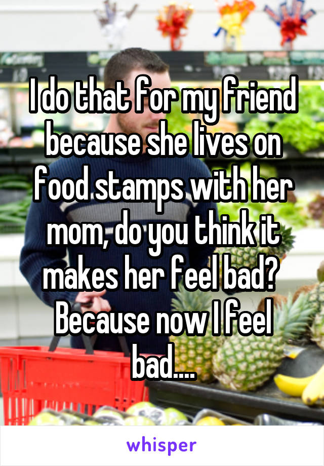 I do that for my friend because she lives on food stamps with her mom, do you think it makes her feel bad? 
Because now I feel bad....