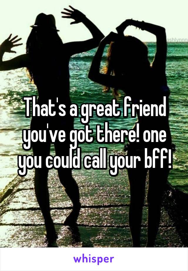 That's a great friend you've got there! one you could call your bff!