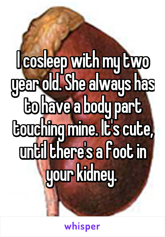 I cosleep with my two year old. She always has to have a body part touching mine. It's cute, until there's a foot in your kidney. 