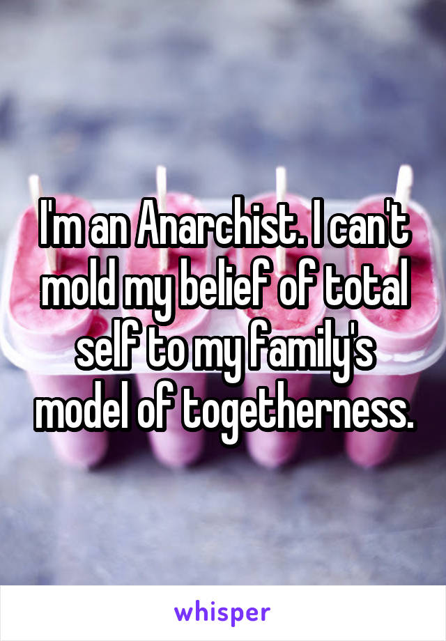 I'm an Anarchist. I can't mold my belief of total self to my family's model of togetherness.