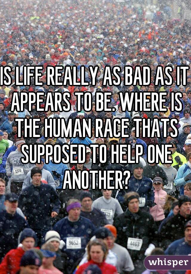 IS LIFE REALLY AS BAD AS IT APPEARS TO BE. WHERE IS THE HUMAN RACE THATS SUPPOSED TO HELP ONE ANOTHER?