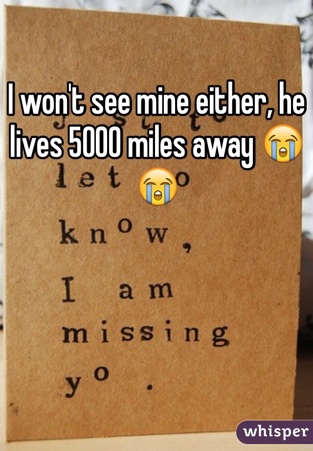 I won't see mine either, he lives 5000 miles away 😭😭