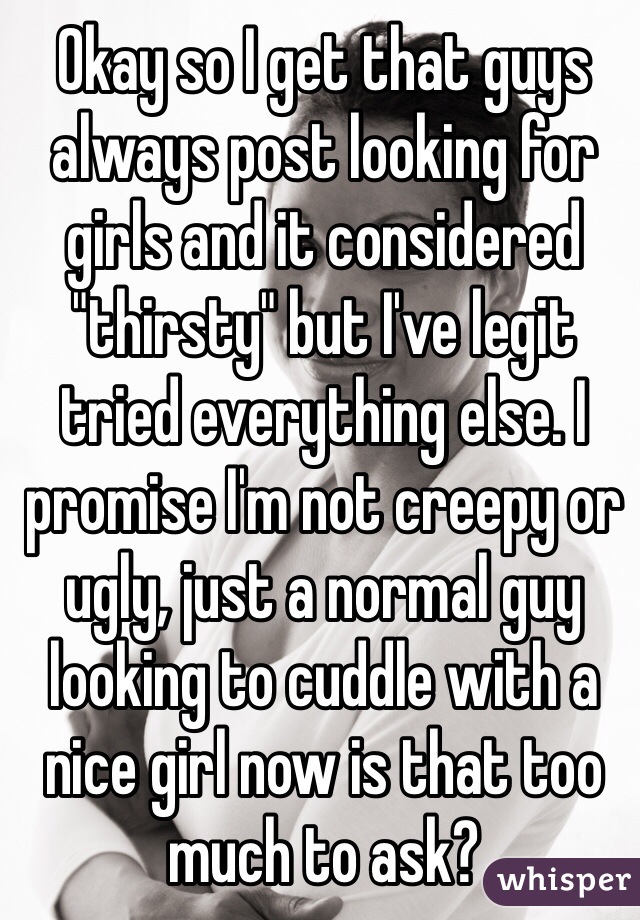 Okay so I get that guys always post looking for girls and it considered "thirsty" but I've legit tried everything else. I promise I'm not creepy or ugly, just a normal guy looking to cuddle with a nice girl now is that too much to ask?