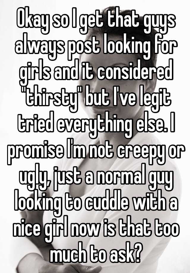 Okay so I get that guys always post looking for girls and it considered "thirsty" but I've legit tried everything else. I promise I'm not creepy or ugly, just a normal guy looking to cuddle with a nice girl now is that too much to ask?