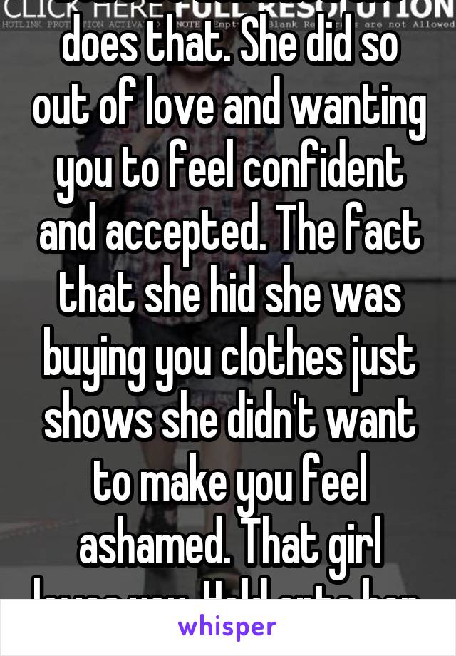 Don't be ashamed she does that. She did so out of love and wanting you to feel confident and accepted. The fact that she hid she was buying you clothes just shows she didn't want to make you feel ashamed. That girl loves you. Hold onto her. 