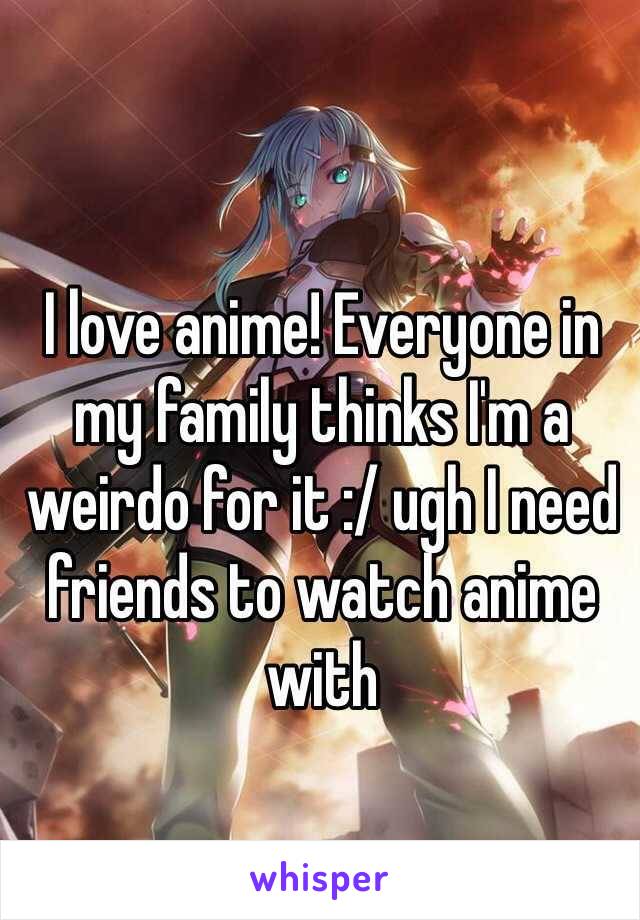 I love anime! Everyone in my family thinks I'm a weirdo for it :/ ugh I need friends to watch anime with