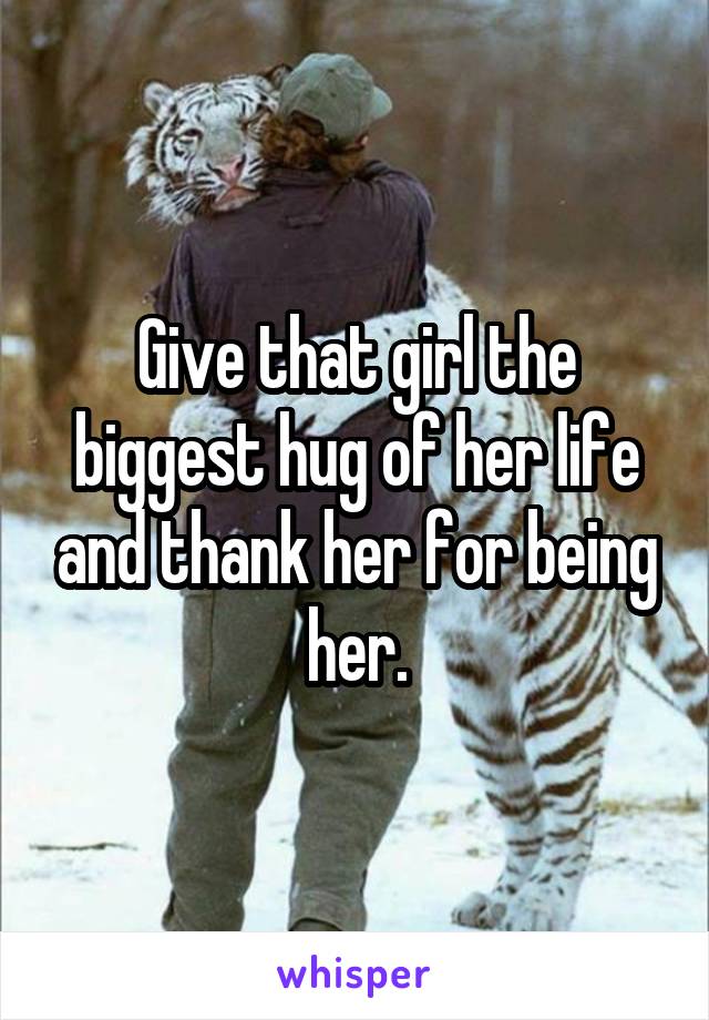 Give that girl the biggest hug of her life and thank her for being her.