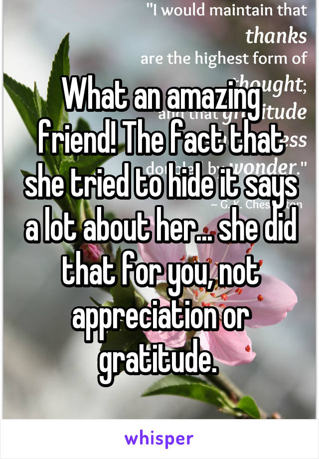 What an amazing friend! The fact that she tried to hide it says a lot about her... she did that for you, not appreciation or gratitude. 