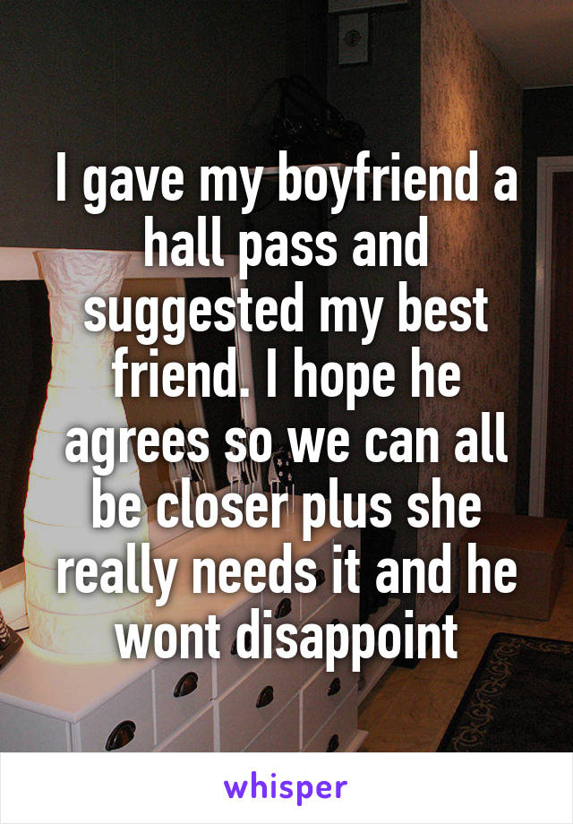 I gave my boyfriend a hall pass and suggested my best friend. I hope he agrees so we can all be closer plus she really needs it and he wont disappoint